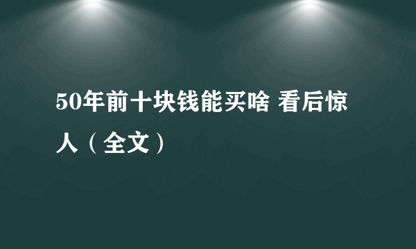 50年前十块钱能买啥 看后惊人（全文）