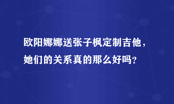 欧阳娜娜送张子枫定制吉他，她们的关系真的那么好吗？