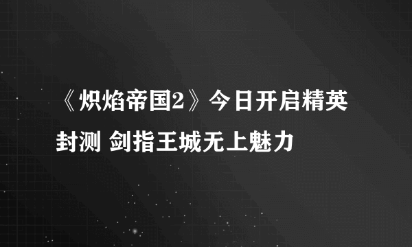 《炽焰帝国2》今日开启精英封测 剑指王城无上魅力