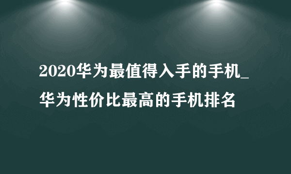 2020华为最值得入手的手机_华为性价比最高的手机排名