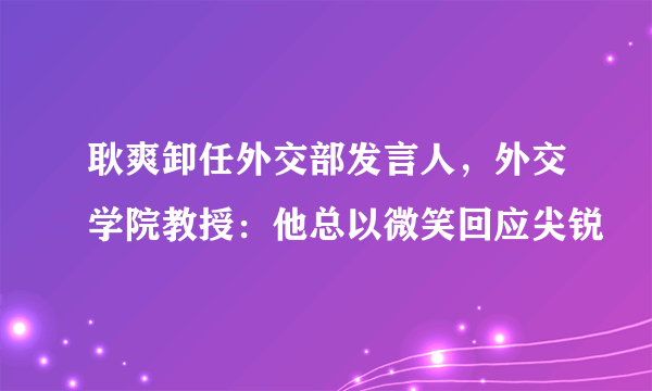 耿爽卸任外交部发言人，外交学院教授：他总以微笑回应尖锐