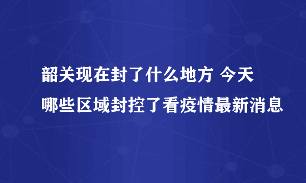 韶关现在封了什么地方 今天哪些区域封控了看疫情最新消息