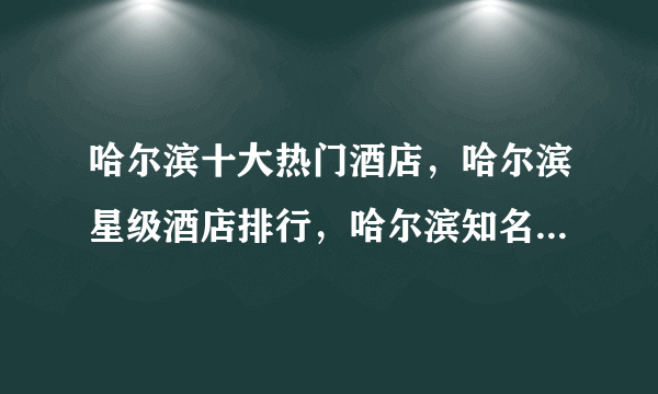 哈尔滨十大热门酒店，哈尔滨星级酒店排行，哈尔滨知名酒店有哪些