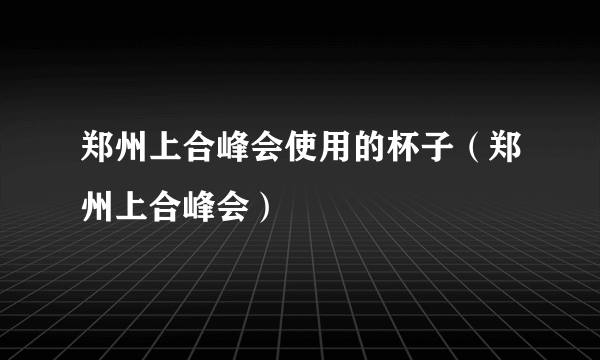 郑州上合峰会使用的杯子（郑州上合峰会）