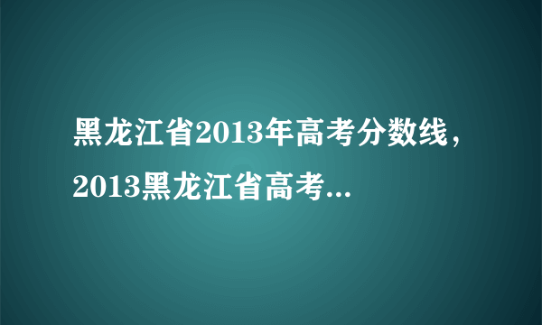 黑龙江省2013年高考分数线，2013黑龙江省高考三表多少分