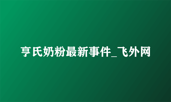 亨氏奶粉最新事件_飞外网