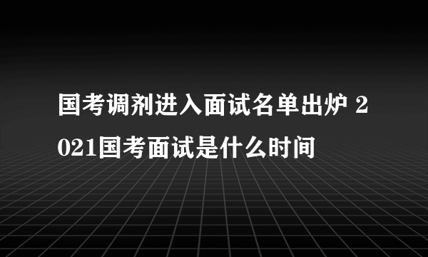 国考调剂进入面试名单出炉 2021国考面试是什么时间