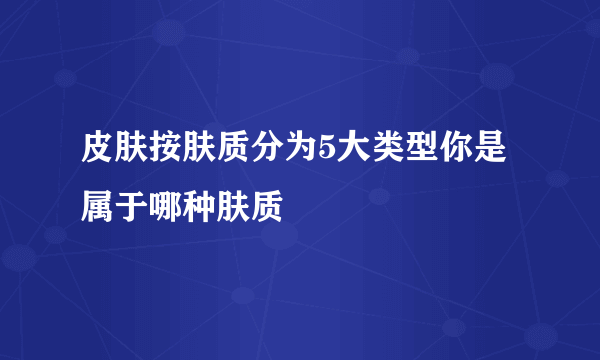 皮肤按肤质分为5大类型你是属于哪种肤质