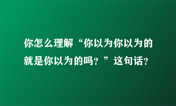 你怎么理解“你以为你以为的就是你以为的吗？”这句话？