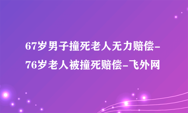 67岁男子撞死老人无力赔偿-76岁老人被撞死赔偿-飞外网