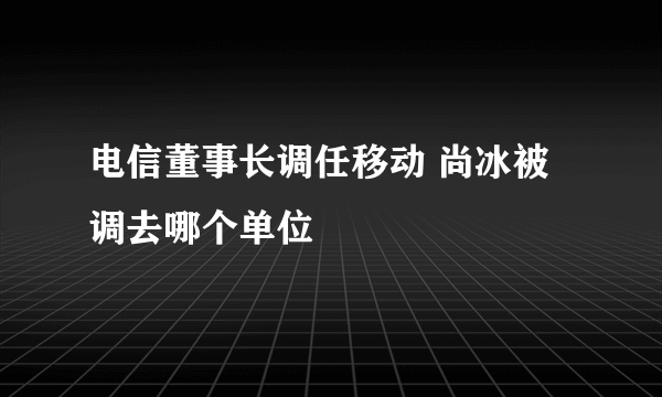 电信董事长调任移动 尚冰被调去哪个单位