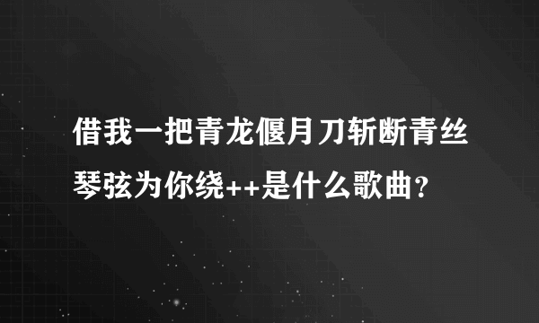 借我一把青龙偃月刀斩断青丝琴弦为你绕++是什么歌曲？