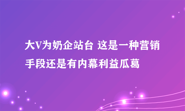 大V为奶企站台 这是一种营销手段还是有内幕利益瓜葛