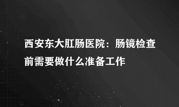 西安东大肛肠医院：肠镜检查前需要做什么准备工作