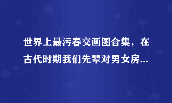 世界上最污春交画图合集，在古代时期我们先辈对男女房中术的研究是有着非常深的见解-飞外网