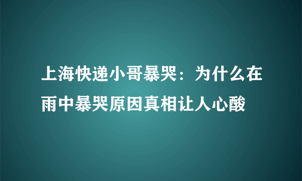 上海快递小哥暴哭：为什么在雨中暴哭原因真相让人心酸