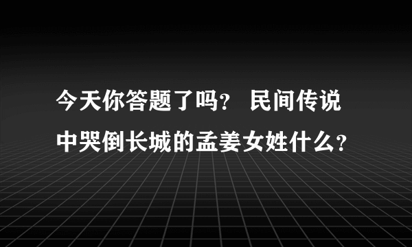 今天你答题了吗？ 民间传说中哭倒长城的孟姜女姓什么？