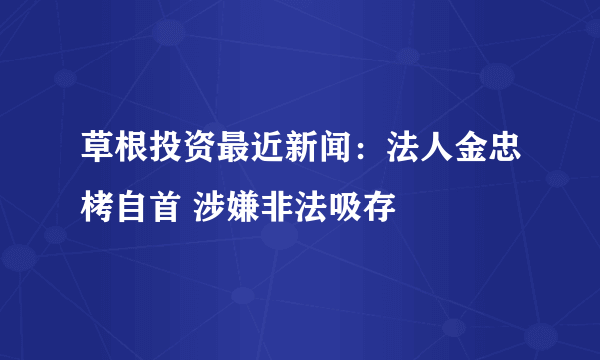 草根投资最近新闻：法人金忠栲自首 涉嫌非法吸存