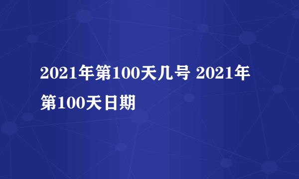 2021年第100天几号 2021年第100天日期