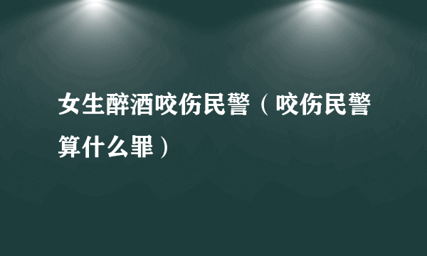 女生醉酒咬伤民警（咬伤民警算什么罪）