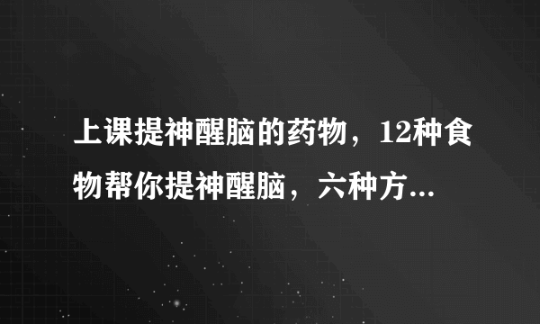 上课提神醒脑的药物，12种食物帮你提神醒脑，六种方法帮助你快速提神醒脑，六种必备提神醒脑药