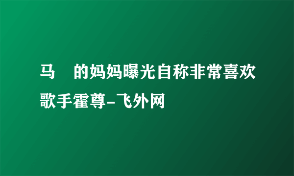 马頔的妈妈曝光自称非常喜欢歌手霍尊-飞外网