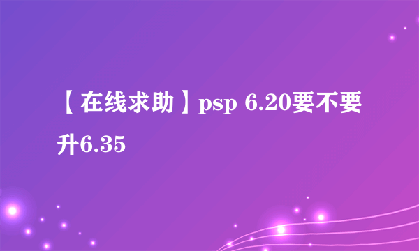 【在线求助】psp 6.20要不要升6.35