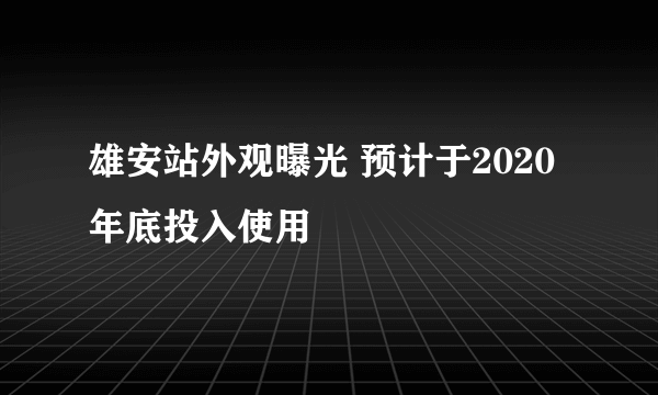 雄安站外观曝光 预计于2020年底投入使用