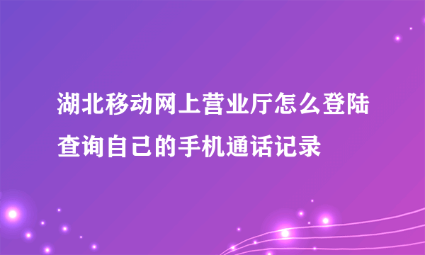 湖北移动网上营业厅怎么登陆查询自己的手机通话记录