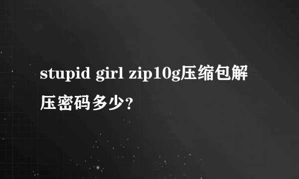 stupid girl zip10g压缩包解压密码多少？