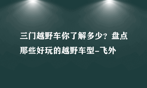 三门越野车你了解多少？盘点那些好玩的越野车型-飞外