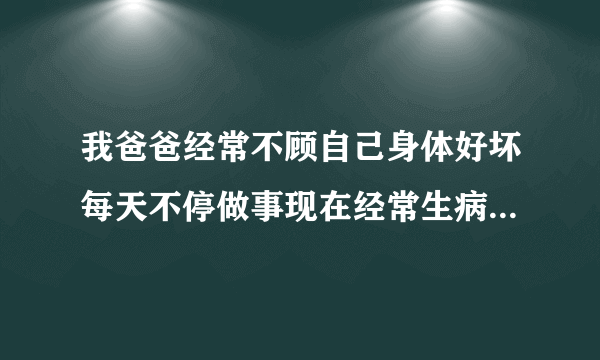 我爸爸经常不顾自己身体好坏每天不停做事现在经常生病...