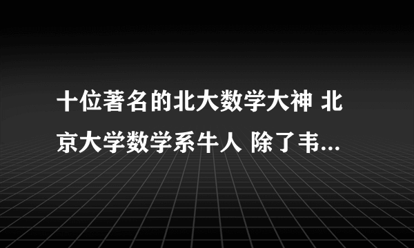 十位著名的北大数学大神 北京大学数学系牛人 除了韦东奕你还知道谁