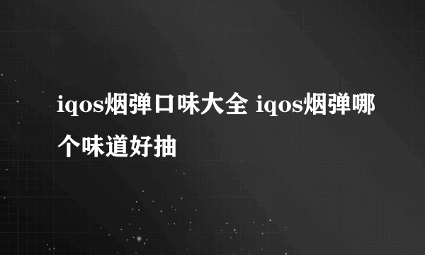 iqos烟弹口味大全 iqos烟弹哪个味道好抽