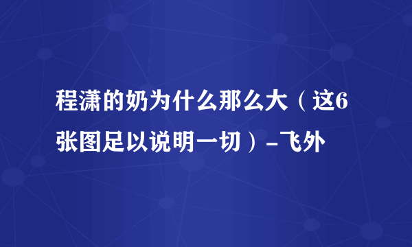 程潇的奶为什么那么大（这6张图足以说明一切）-飞外