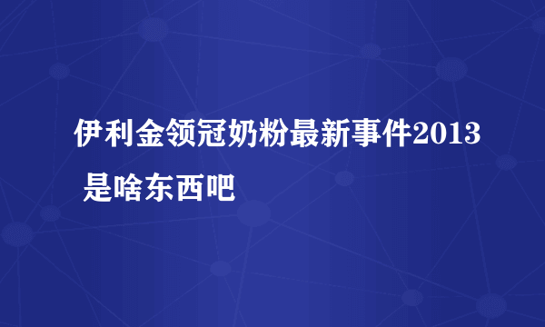 伊利金领冠奶粉最新事件2013 是啥东西吧