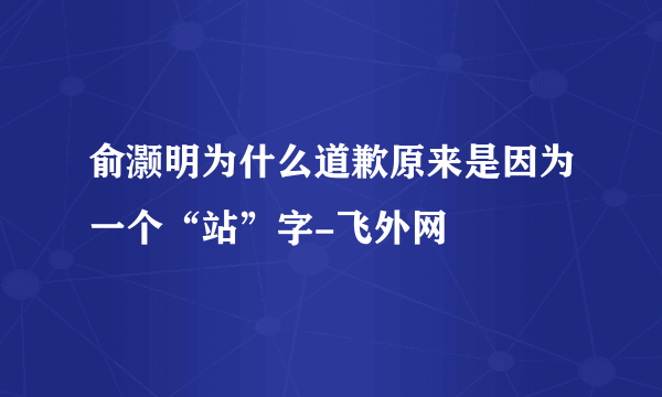 俞灏明为什么道歉原来是因为一个“站”字-飞外网