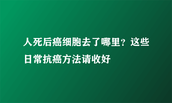 人死后癌细胞去了哪里？这些日常抗癌方法请收好