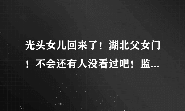 光头女儿回来了！湖北父女门！不会还有人没看过吧！监控被破解！大瓜！ - 飞外网