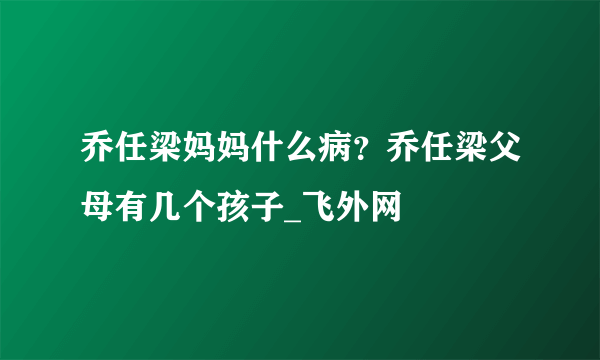 乔任梁妈妈什么病？乔任梁父母有几个孩子_飞外网