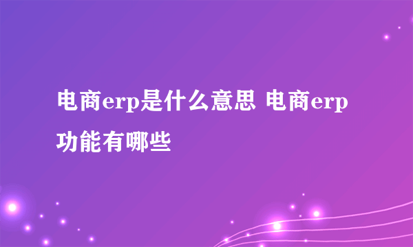 电商erp是什么意思 电商erp功能有哪些