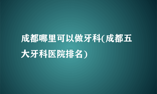 成都哪里可以做牙科(成都五大牙科医院排名)