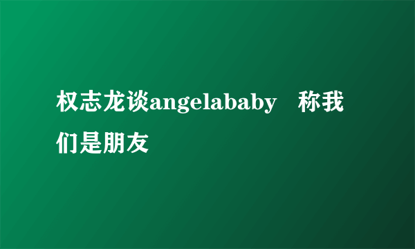 权志龙谈angelababy   称我们是朋友