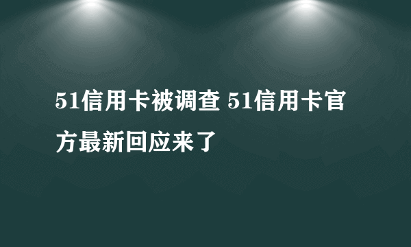 51信用卡被调查 51信用卡官方最新回应来了