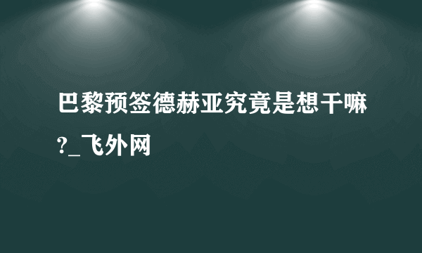 巴黎预签德赫亚究竟是想干嘛?_飞外网