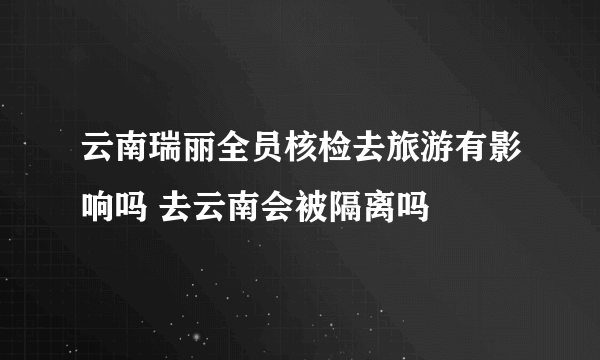 云南瑞丽全员核检去旅游有影响吗 去云南会被隔离吗