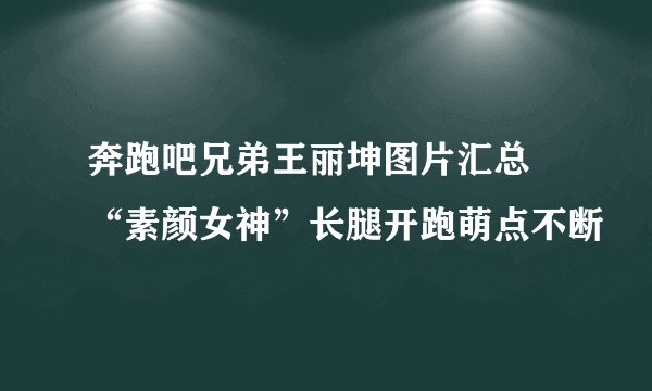 奔跑吧兄弟王丽坤图片汇总 “素颜女神”长腿开跑萌点不断