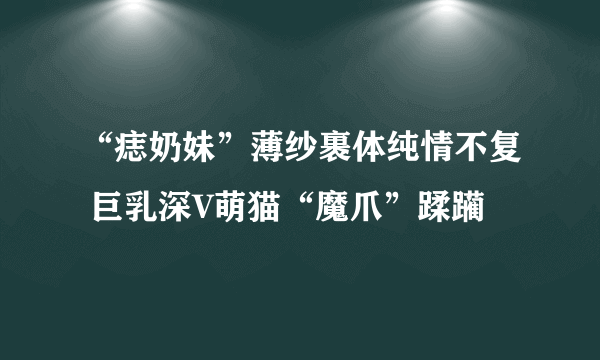 “痣奶妹”薄纱裹体纯情不复 巨乳深V萌猫“魔爪”蹂躏