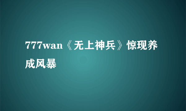 777wan《无上神兵》惊现养成风暴