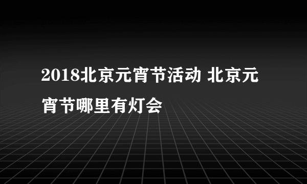 2018北京元宵节活动 北京元宵节哪里有灯会